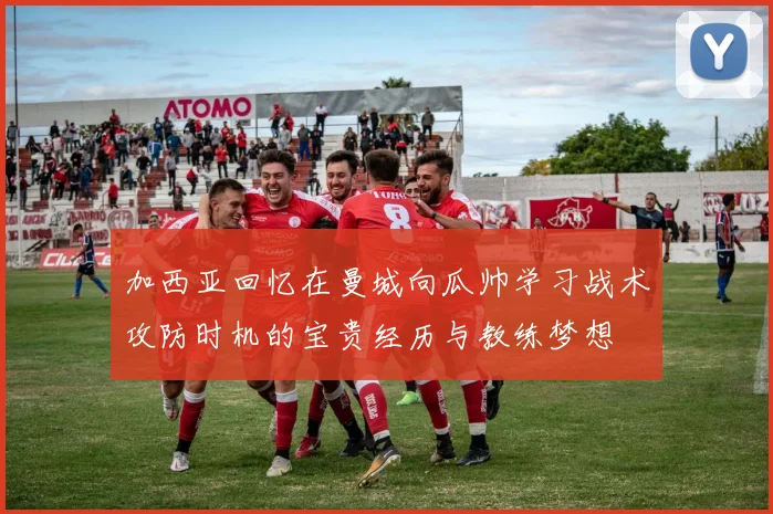 加西亚回忆在曼城向瓜帅学习战术攻防时机的宝贵经历与教练梦想