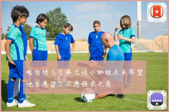 略伦特戈丁弗兰谈小蜘蛛未来希望他自愿留下不愿强求之意