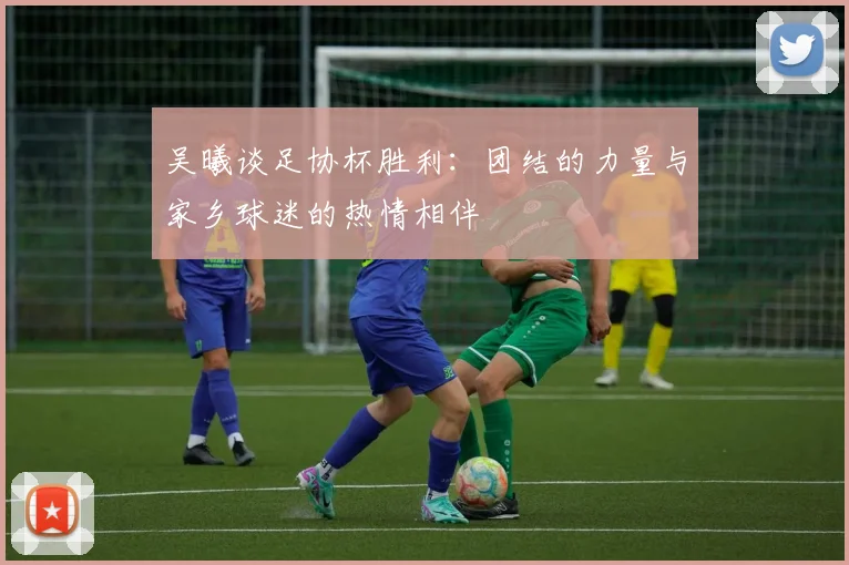 吴曦谈足协杯胜利：团结的力量与家乡球迷的热情相伴