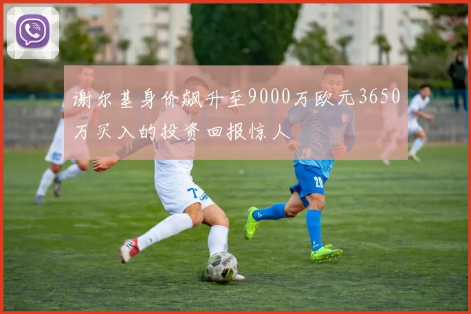 谢尔基身价飙升至9000万欧元3650万买入的投资回报惊人