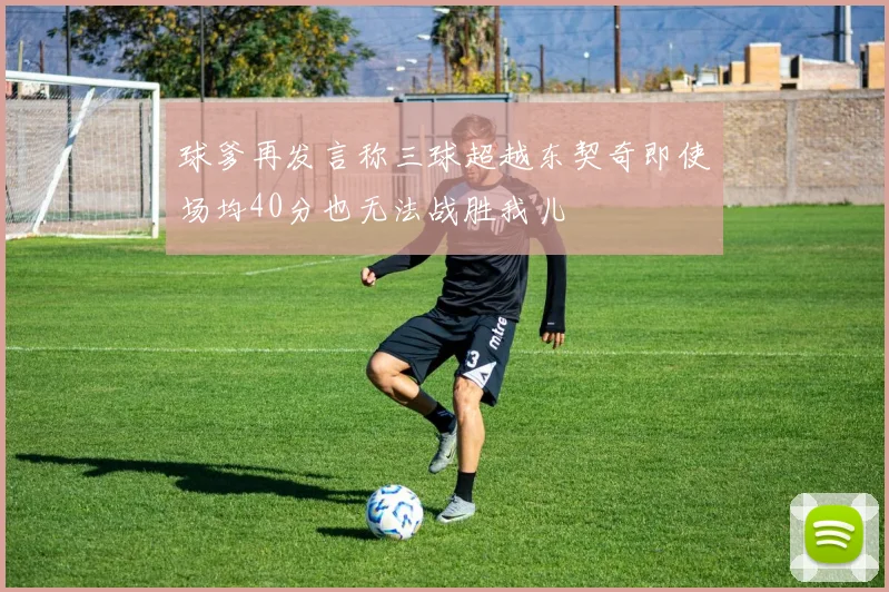 球爹再发言称三球超越东契奇即使场均40分也无法战胜我儿