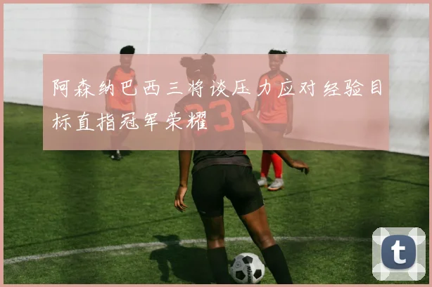 阿森纳巴西三将谈压力应对经验目标直指冠军荣耀