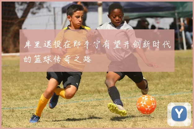 库里退役在即李宁有望开创新时代的篮球传奇之路
