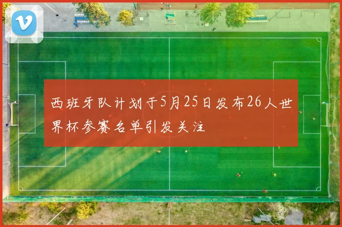 西班牙队计划于5月25日发布26人世界杯参赛名单引发关注